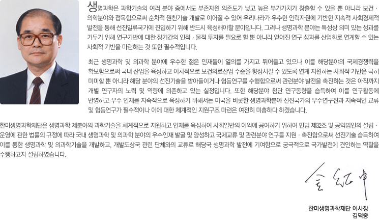 생명과학은 과학기술의 여러 분야 중에서도 부존자원 의존도가 낮고 높은 부가가치가 창출할 수 있을 뿐 아니라 보건·의학분야와 접목함으로써 순차적 원천기술 개발로 이어질 수 있어 우리나라가 우수한 인력자원에 기반한 지속적 사회경제적 발전을 통해 선진일류국가에 진입하기 위해 반드시 육성해야할 분야입니다. 그러나 생명과학 분야는 특성상 의미 있는 성과를 거두기 위해 연구기반에 대한 장기간의 인적·물적 투자를 필요로 할 뿐 아니라 얻어진 연구 성과를 산업화로 연계할 수 있는 사회적 기반을 마련하는 것 또한 필수적입니다. 최근 생명과학 및 의과학 분야에 우수한 젊은 인재들이 열의를 가지고 뛰어들고 있으나 이를 해당분야의 국제경쟁력을 확보함으로써 국내 산업을 육성하고 이차적으로 보건의료산업 수준을 향상시킬 수 있도록 연계 지원하는 사회적 기반은 극히 미미할 뿐 아니라 해당 분야의 선진기술을 받아들이거나 협동연구를 수행함으로써 관련분야 발전을 촉진하는 것은 아직까지 개별 연구자의 노력 및 역량에 의존하고 있는 실정입니다. 또한 해당분야 첨단 연구동향을 습득하여 이를 연구활동에 반영하고 우수 인재를 지속적으로 육성하기 위해서는 미국을 비롯한 생명과학분야 선진국가의 우수연구진과 지속적인 교류 및 협동연구가 필수적이나 이에 대한 체계적인 지원구조 마련은 여전히 미흡하다 하겠습니다. 한미생명과학재단은 생명과학 제분야의 과학기술을 체계적으로 지원하고 인재를 육성하여 사회일반의 이익에 공여하기 위하여 민법 제32조 및 공익법인의 설립·운영에 관한 법률의 규정에 따라 국내 생명과학 및 의과학 분야의 우수인재 발굴 및 양성하고 국제교류 및 관련분야 연구를 지원·촉진함으로써 선진기술 습득하여 이를 통한 생명과학 및 의과학기술을 개발하고, 개발도상국 관련 단체와의 교류로 해당국 생명과학 발전에 기여함으로 궁극적으로 국가발전에 견인하는 역할을 수행하고자 설립하였습니다.